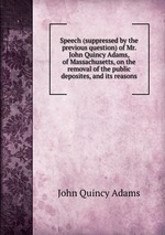 Speech (suppressed by the previous question) of Mr. John Quincy Adams, of Massachusetts, on the removal of the public deposites, and its reasons