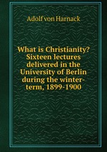 What is Christianity? Sixteen lectures delivered in the University of Berlin during the winter-term, 1899-1900