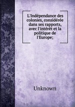 L`Indpendance des colonies, considre dans ses rapports, avec l`intrt et la politique de l`Europe;