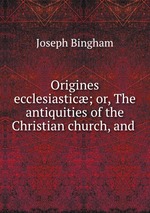 Origines ecclesiastic; or, The antiquities of the Christian church, and