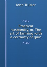 Practical husbandry, or, The art of farming with a certainty of gain
