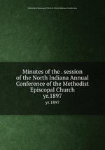 Minutes of the . session of the North Indiana Annual Conference of the Methodist Episcopal Church. yr.1897
