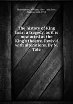 The history of King Lear: a tragedy, as it is now acted at the King`s theatre. Reviv`d with alterations. By N. Tate