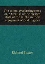 The saints` everlasting rest : or, A treatise of the blessed state of the saints, in their enjoyment of God in glory