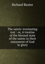 The saints` everlasting rest : or, A treatise of the blessed state of the saints in their enjoyment of God in glory