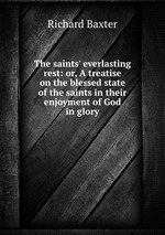 The saints` everlasting rest: or, A treatise on the blessed state of the saints in their enjoyment of God in glory