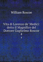 Vita di Lorenzo de` Medici: detto il Magnifico del Dottore Guglielmo Roscoe. 4