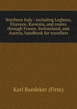 Northern Italy : including Leghorn, Florence, Ravenna, and routes through France, Switzerland, and Austria, handbook for travellers