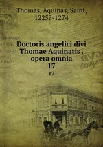Doctoris angelici divi Thomae Aquinatis . opera omnia. 17