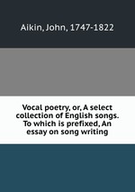 Vocal poetry, or, A select collection of English songs. To which is prefixed, An essay on song writing