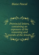 Provincial letters, containing an exposure of the reasoning and morals of the Jesuits