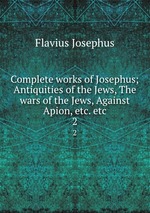 Complete works of Josephus; Antiquities of the Jews, The wars of the Jews, Against Apion, etc. etc. 2