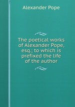 The poetical works of Alexander Pope, esq.; to which is prefixed the life of the author