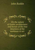 On the nature of Gothic architecture: and herein of the true functions of the workman in art
