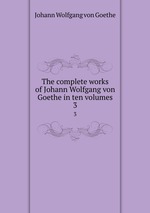 The complete works of Johann Wolfgang von Goethe in ten volumes. 3
