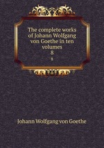 The complete works of Johann Wolfgang von Goethe in ten volumes. 8