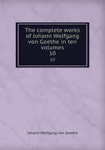 The complete works of Johann Wolfgang von Goethe in ten volumes. 10