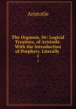 The Organon, Or: Logical Treatises, of Aristotle. With the Introduction of Porphyry. Literally .. 1