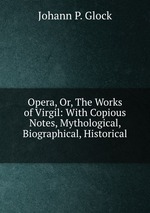 Opera, Or, The Works of Virgil: With Copious Notes, Mythological, Biographical, Historical
