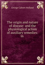 The origin and nature of disease: and the physiological action of auxiliary remedies: in
