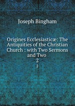 Origines Ecclesiastic: The Antiquities of the Christian Church : with Two Sermons and Two .. 2