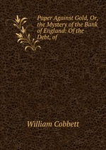 Paper Against Gold, Or, the Mystery of the Bank of England: Of the Debt, of