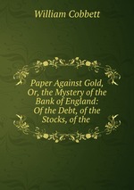 Paper Against Gold, Or, the Mystery of the Bank of England: Of the Debt, of the Stocks, of the