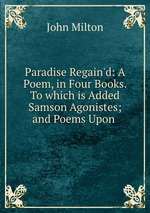 Paradise Regain`d: A Poem, in Four Books. To which is Added Samson Agonistes; and Poems Upon