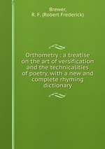 Orthometry : a treatise on the art of versification and the technicalities of poetry, with a new and complete rhyming dictionary