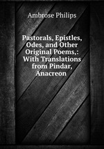 Pastorals, Epistles, Odes, and Other Original Poems,: With Translations from Pindar, Anacreon