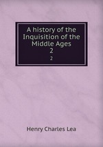 A history of the Inquisition of the Middle Ages. 2