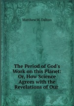 The Period of God`s Work on this Planet: Or, How Science Agrees with the Revelations of Our