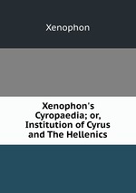 Xenophon`s Cyropaedia; or, Institution of Cyrus and The Hellenics