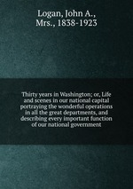 Thirty years in Washington; or, Life and scenes in our national capital portraying the wonderful operations in all the great departments, and describing every important function of our national government