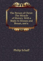 The Person of Christ: The Miracle of History. With a Reply to Strauss and Renan, and a