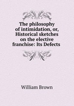 The philosophy of intimidation, or, Historical sketches on the elective franchise: Its Defects