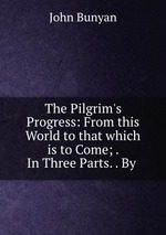 The Pilgrim`s Progress: From this World to that which is to Come; . In Three Parts. . By