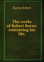 The works of Robert Burns: containing his life;