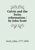 Calvin and the Swiss reformation / by John Scott