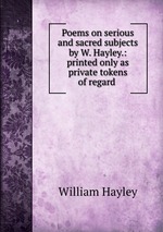 Poems on serious and sacred subjects by W. Hayley.: printed only as private tokens of regard