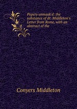 Popery unmask`d: the substance of dr. Middleton`s Letter from Rome, with an abstract of the