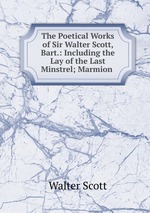 The Poetical Works of Sir Walter Scott, Bart.: Including the Lay of the Last Minstrel; Marmion