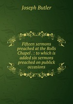 Fifteen sermons preached at the Rolls Chapel . : to which is added six sermons preached on publick occasions