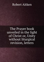 The Prayer book unveiled in the light of Christ or, Unity without liturgical revision, letters