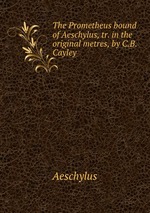 The Prometheus bound of Aeschylus, tr. in the original metres, by C.B. Cayley