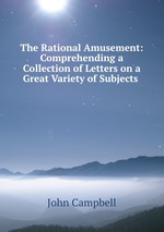 The Rational Amusement: Comprehending a Collection of Letters on a Great Variety of Subjects