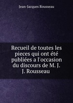 Recueil de toutes les pieces qui ont t publies a l`occasion du discours de M. J.J. Rousseau