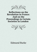 Reflections on the Revolution in France: And on the Proceedings in Certain Societies in London