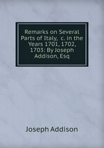 Remarks on Several Parts of Italy, &c. in the Years 1701, 1702, 1703: By Joseph Addison, Esq