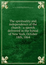 The spirituality and independence of the church : a speech delivered in the Synod of New York, October 18th, 1864